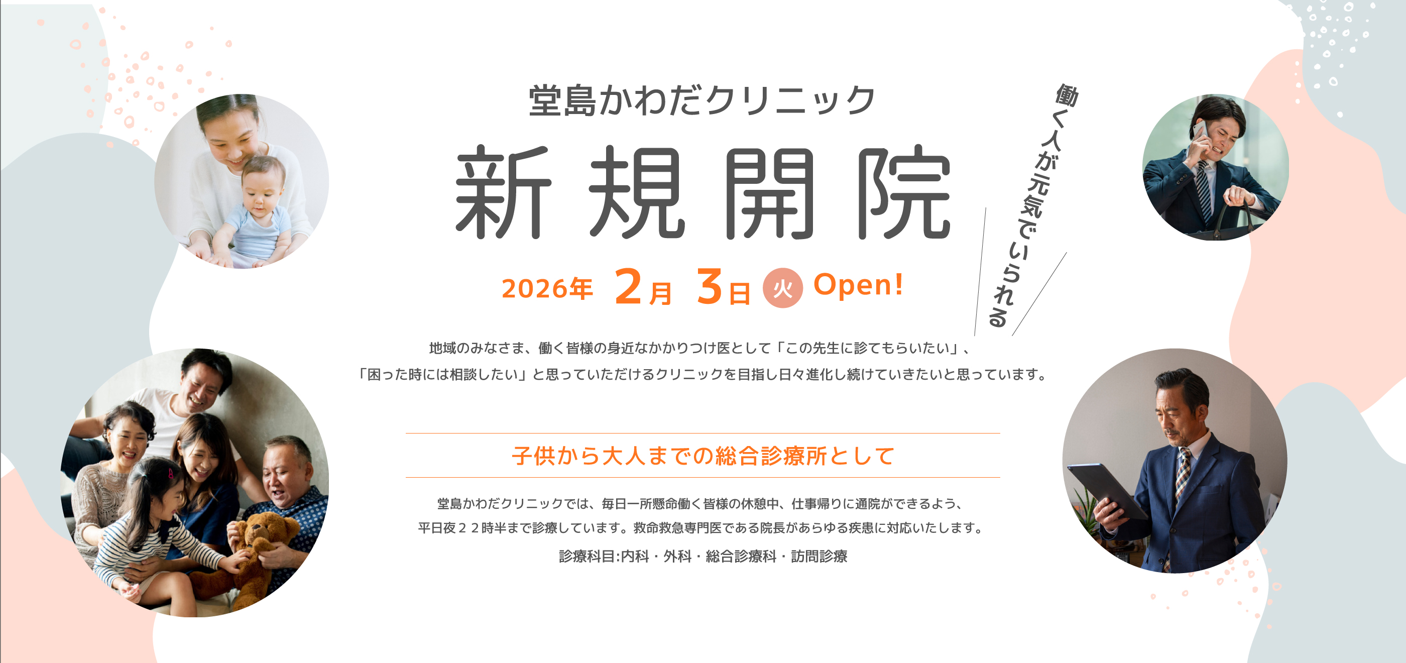 働く人が元気でいられる 堂島かわだクリニック新規開院、2026年2月3日火曜日OPEN！、地域の皆様、働く皆様のかかりつけ医として「この先生に診てもらいたい」、「困った時には相談したい」と思っていただけるクリニックを目指し日々進化し続けていきたいと思っています。子供から大人までの総合診療所として 堂島かわだクリニックでは、毎日一所懸命働く皆様の休暇中、仕事帰りに通院ができるよう、平日夜22時半まで診療しています。救命救急専門医である院長があらゆる疾患に対応いたします。診療科目：内科・外科・総合診療科・訪問診療 内覧会開催 1月23日(金) 16:00-20:00 1月24日(土) 13:00-17:00 ・院内見学 ・お土産あり!? ・マッサージチェアお試し※数に限りがあります